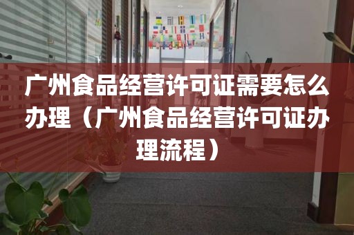 广州食品经营许可证需要怎么办理（广州食品经营许可证办理流程）