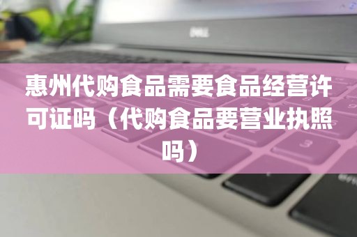 惠州代购食品需要食品经营许可证吗（代购食品要营业执照吗）