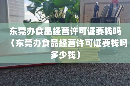 东莞办食品经营许可证要钱吗（东莞办食品经营许可证要钱吗多少钱）