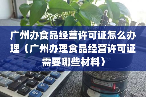 广州办食品经营许可证怎么办理（广州办理食品经营许可证需要哪些材料）