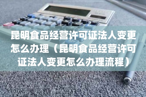 昆明食品经营许可证法人变更怎么办理（昆明食品经营许可证法人变更怎么办理流程）