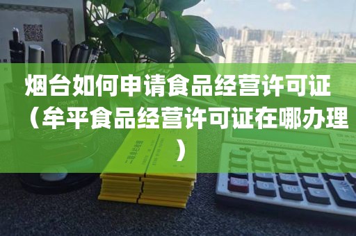 烟台如何申请食品经营许可证（牟平食品经营许可证在哪办理）