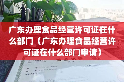 广东办理食品经营许可证在什么部门（广东办理食品经营许可证在什么部门申请）