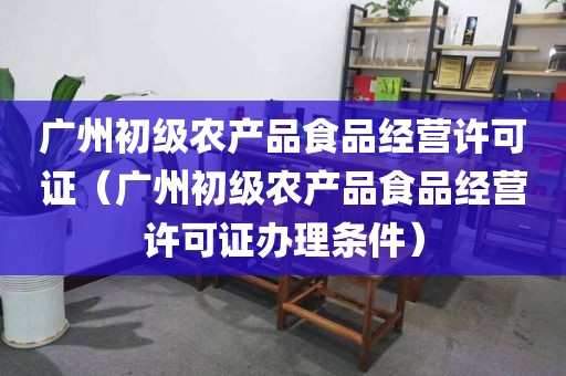 广州初级农产品食品经营许可证（广州初级农产品食品经营许可证办理条件）