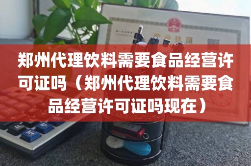 郑州代理饮料需要食品经营许可证吗（郑州代理饮料需要食品经营许可证吗现在）