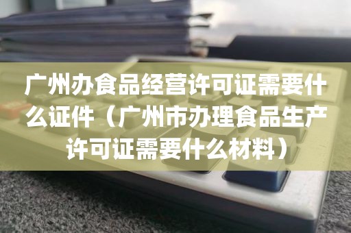 广州办食品经营许可证需要什么证件（广州市办理食品生产许可证需要什么材料）