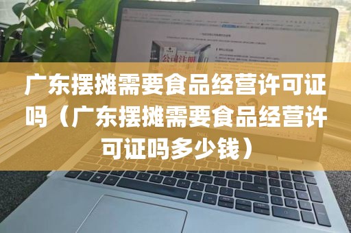 广东摆摊需要食品经营许可证吗（广东摆摊需要食品经营许可证吗多少钱）