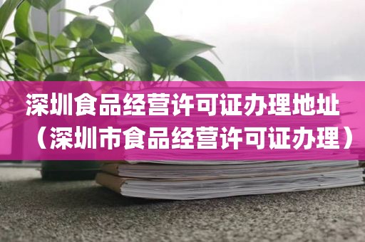 深圳食品经营许可证办理地址（深圳市食品经营许可证办理）