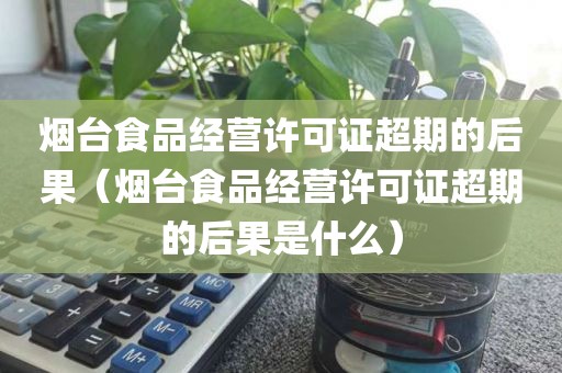 烟台食品经营许可证超期的后果（烟台食品经营许可证超期的后果是什么）