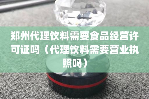 郑州代理饮料需要食品经营许可证吗（代理饮料需要营业执照吗）