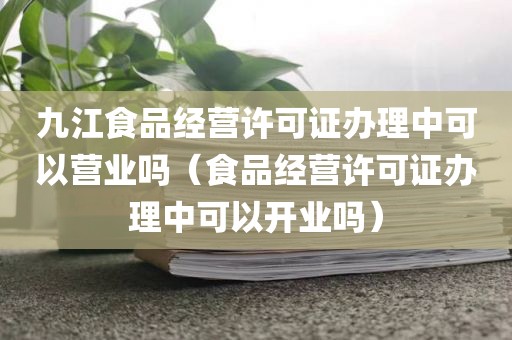 九江食品经营许可证办理中可以营业吗（食品经营许可证办理中可以开业吗）