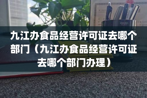 九江办食品经营许可证去哪个部门（九江办食品经营许可证去哪个部门办理）