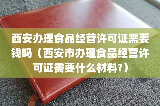 西安办理食品经营许可证需要钱吗（西安市办理食品经营许可证需要什么材料?）