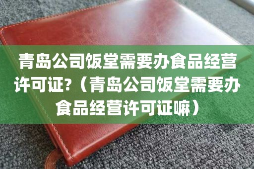 青岛公司饭堂需要办食品经营许可证?（青岛公司饭堂需要办食品经营许可证嘛）