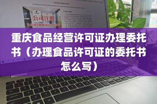 重庆食品经营许可证办理委托书（办理食品许可证的委托书怎么写）