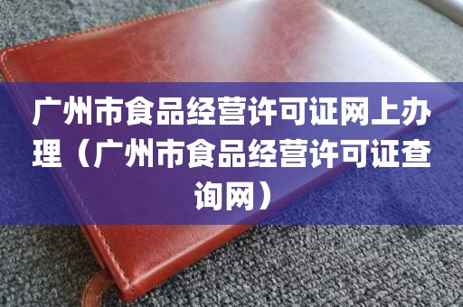 广州市食品经营许可证网上办理（广州市食品经营许可证查询网）