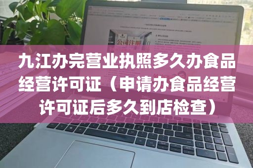 九江办完营业执照多久办食品经营许可证（申请办食品经营许可证后多久到店检查）