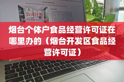 烟台个体户食品经营许可证在哪里办的（烟台开发区食品经营许可证）