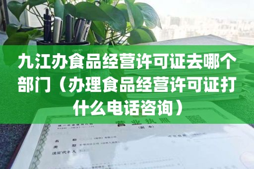 九江办食品经营许可证去哪个部门（办理食品经营许可证打什么电话咨询）