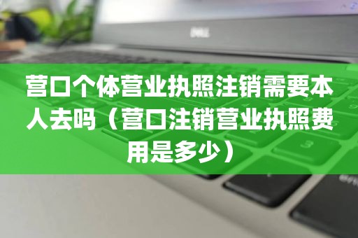 营口个体营业执照注销需要本人去吗（营口注销营业执照费用是多少）