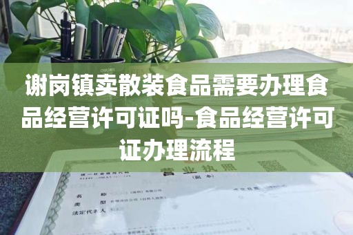谢岗镇卖散装食品需要办理食品经营许可证吗-食品经营许可证办理流程