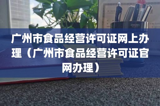 广州市食品经营许可证网上办理（广州市食品经营许可证官网办理）