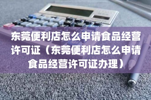 东莞便利店怎么申请食品经营许可证（东莞便利店怎么申请食品经营许可证办理）