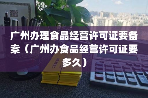 广州办理食品经营许可证要备案（广州办食品经营许可证要多久）