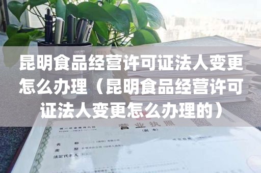 昆明食品经营许可证法人变更怎么办理（昆明食品经营许可证法人变更怎么办理的）