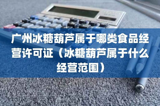 广州冰糖葫芦属于哪类食品经营许可证（冰糖葫芦属于什么经营范围）