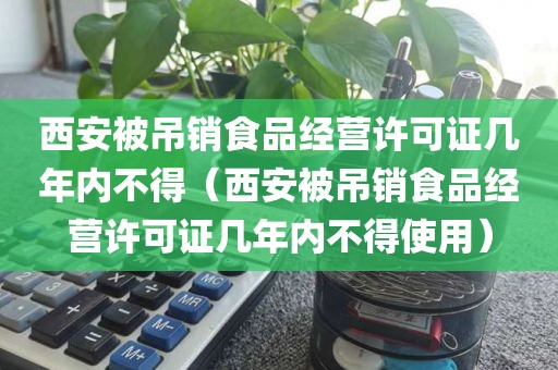 西安被吊销食品经营许可证几年内不得（西安被吊销食品经营许可证几年内不得使用）