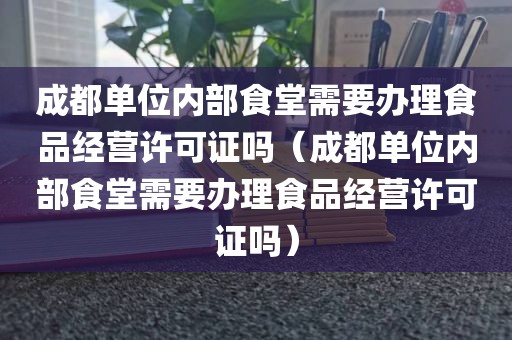成都单位内部食堂需要办理食品经营许可证吗（成都单位内部食堂需要办理食品经营许可证吗）