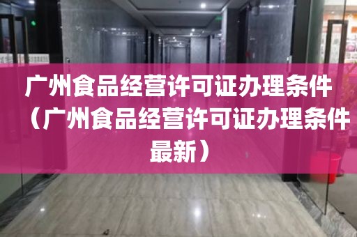 广州食品经营许可证办理条件（广州食品经营许可证办理条件最新）