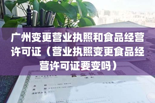 广州变更营业执照和食品经营许可证（营业执照变更食品经营许可证要变吗）