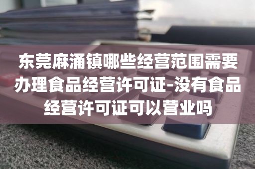 东莞麻涌镇哪些经营范围需要办理食品经营许可证-没有食品经营许可证可以营业吗
