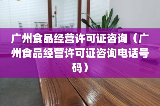 广州食品经营许可证咨询（广州食品经营许可证咨询电话号码）