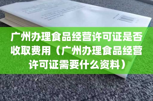 广州办理食品经营许可证是否收取费用（广州办理食品经营许可证需要什么资料）