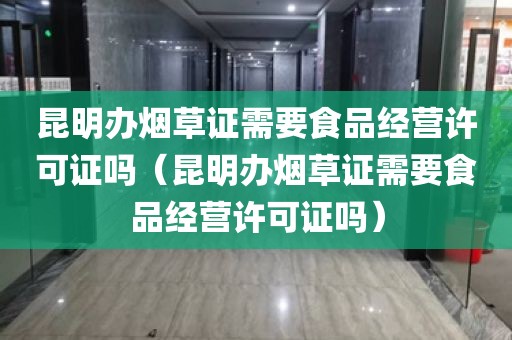 昆明办烟草证需要食品经营许可证吗（昆明办烟草证需要食品经营许可证吗）