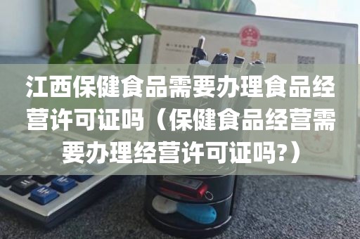 江西保健食品需要办理食品经营许可证吗（保健食品经营需要办理经营许可证吗?）
