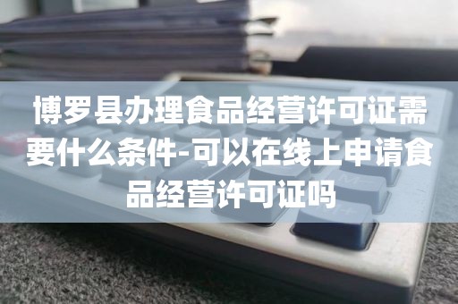 博罗县办理食品经营许可证需要什么条件-可以在线上申请食品经营许可证吗