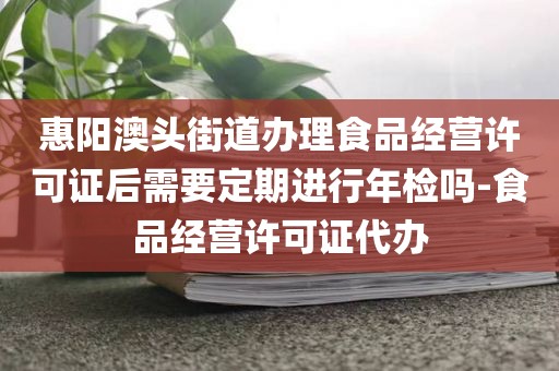 惠阳澳头街道办理食品经营许可证后需要定期进行年检吗-食品经营许可证代办