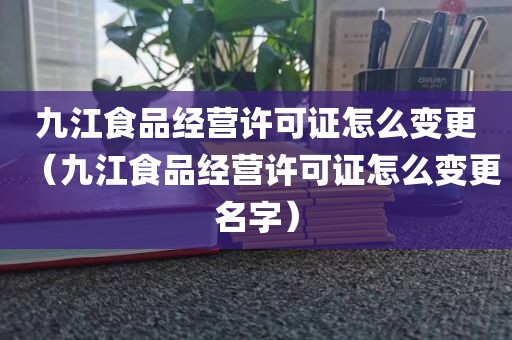 九江食品经营许可证怎么变更（九江食品经营许可证怎么变更名字）