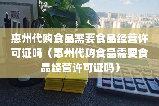 惠州代购食品需要食品经营许可证吗（惠州代购食品需要食品经营许可证吗）