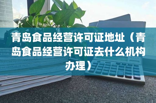 青岛食品经营许可证地址（青岛食品经营许可证去什么机构办理）
