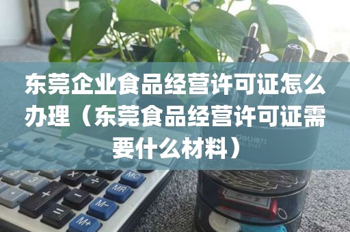 东莞企业食品经营许可证怎么办理（东莞食品经营许可证需要什么材料）