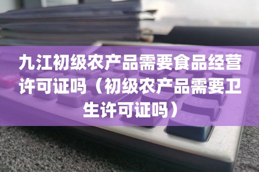 九江初级农产品需要食品经营许可证吗（初级农产品需要卫生许可证吗）