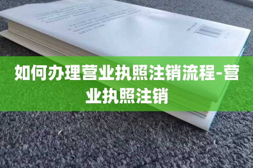 如何办理营业执照注销流程-营业执照注销