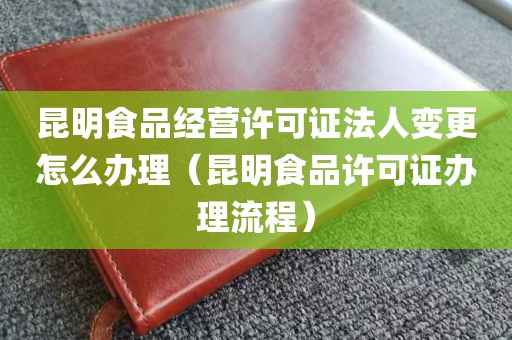 昆明食品经营许可证法人变更怎么办理（昆明食品许可证办理流程）