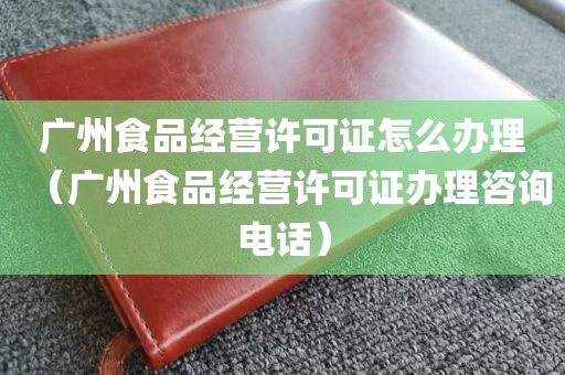 广州食品经营许可证怎么办理（广州食品经营许可证办理咨询电话）