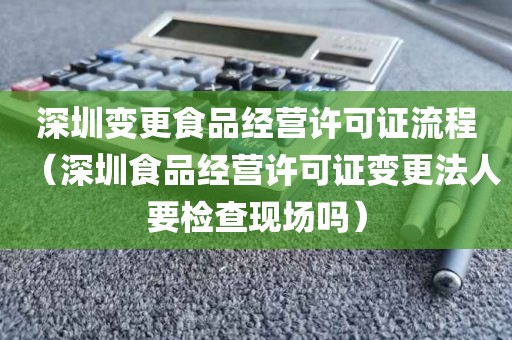 深圳变更食品经营许可证流程（深圳食品经营许可证变更法人要检查现场吗）
